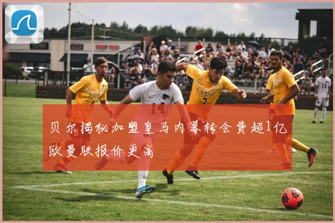 贝尔揭秘加盟皇马内幕转会费超1亿欧曼联报价更高