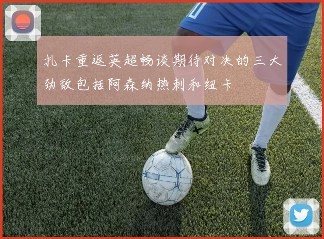 扎卡重返英超畅谈期待对决的三大劲敌包括阿森纳热刺和纽卡