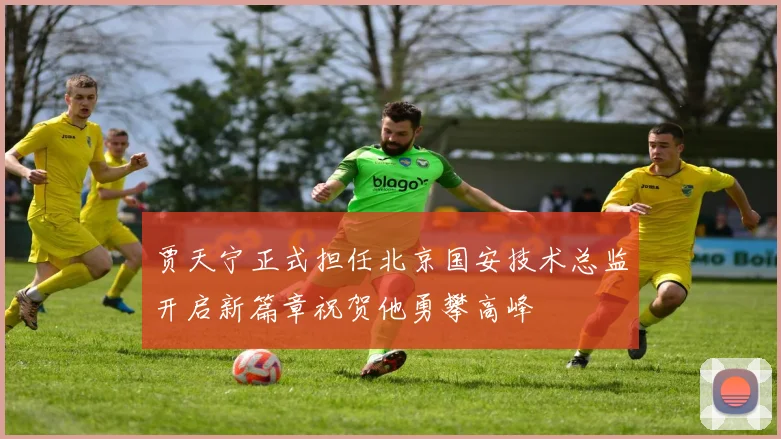 贾天宁正式担任北京国安技术总监开启新篇章祝贺他勇攀高峰