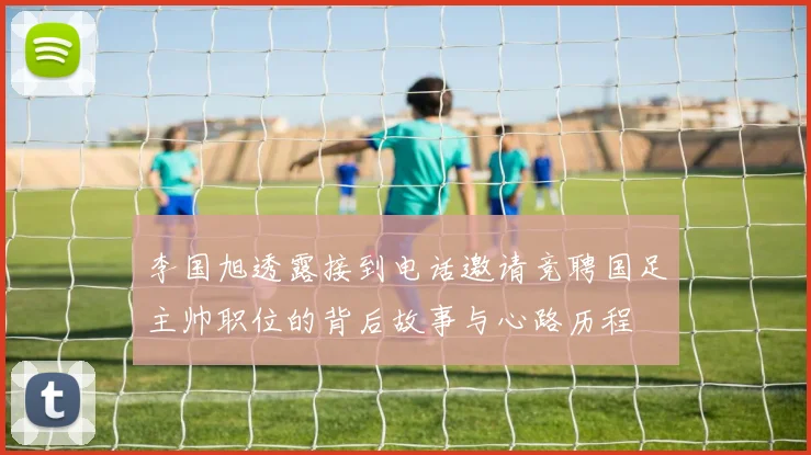 李国旭透露接到电话邀请竞聘国足主帅职位的背后故事与心路历程