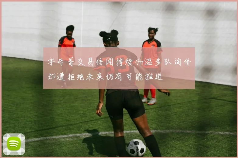 字母哥交易传闻持续升温多队询价却遭拒绝未来仍有可能推进