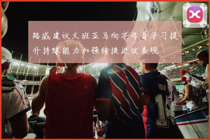 路威建议文班亚马向字母哥学习提升持球能力加强转换进攻表现