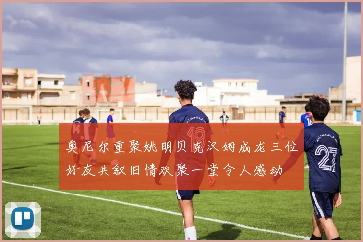 奥尼尔重聚姚明贝克汉姆成龙三位好友共叙旧情欢聚一堂令人感动
