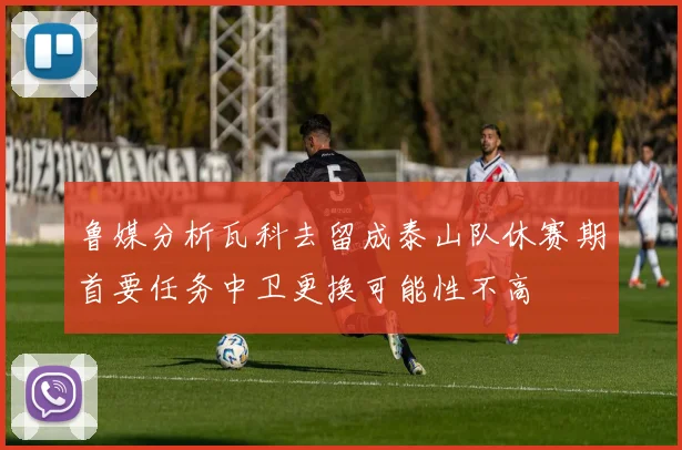 鲁媒分析瓦科去留成泰山队休赛期首要任务中卫更换可能性不高