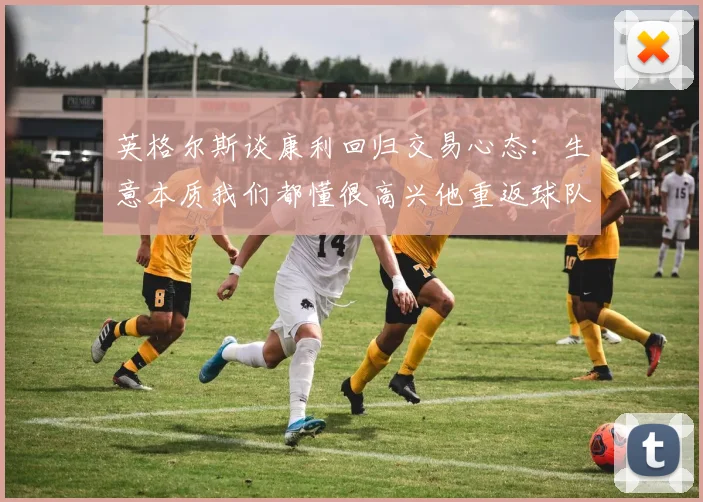 英格尔斯谈康利回归交易心态：生意本质我们都懂很高兴他重返球队