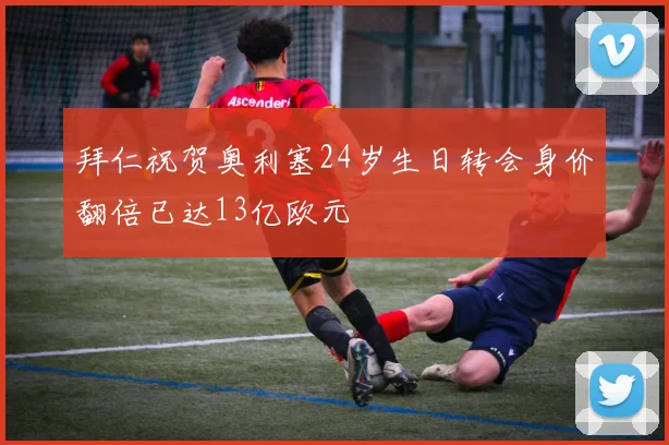 拜仁祝贺奥利塞24岁生日转会身价翻倍已达13亿欧元
