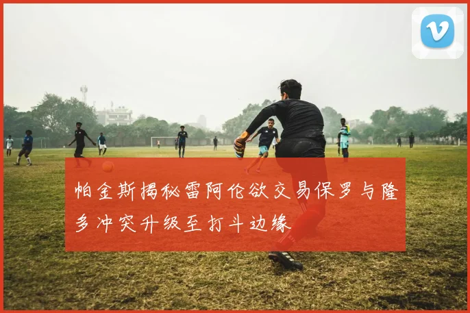 帕金斯揭秘雷阿伦欲交易保罗与隆多冲突升级至打斗边缘