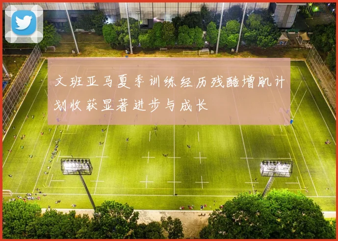 文班亚马夏季训练经历残酷增肌计划收获显著进步与成长