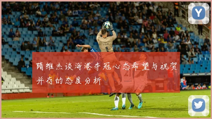 隋维杰谈海港夺冠心态希望与祝贺并存的态度分析