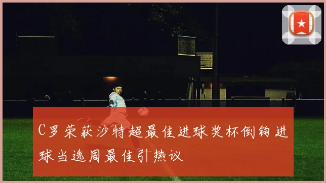 C罗荣获沙特超最佳进球奖杯倒钩进球当选周最佳引热议