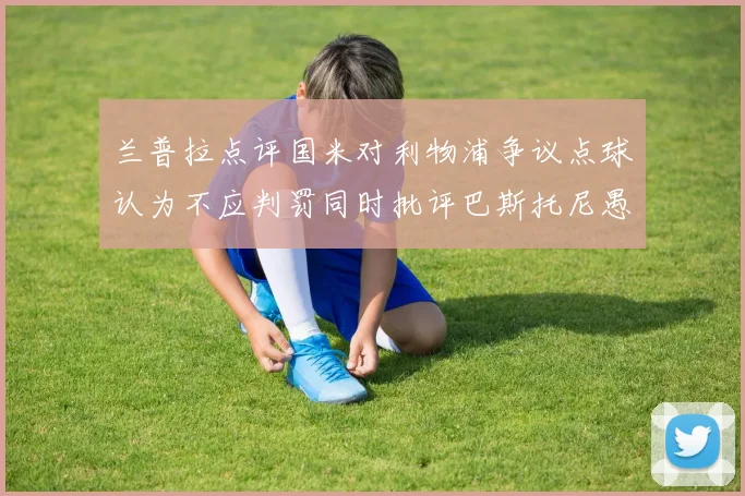 兰普拉点评国米对利物浦争议点球认为不应判罚同时批评巴斯托尼愚蠢拉拽动作