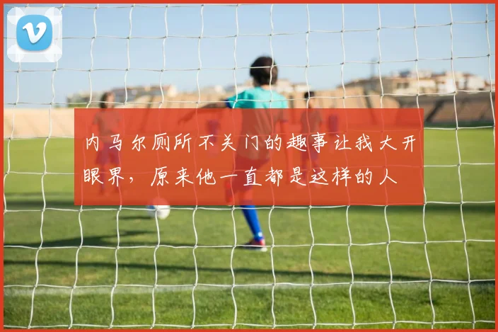 内马尔厕所不关门的趣事让我大开眼界，原来他一直都是这样的人