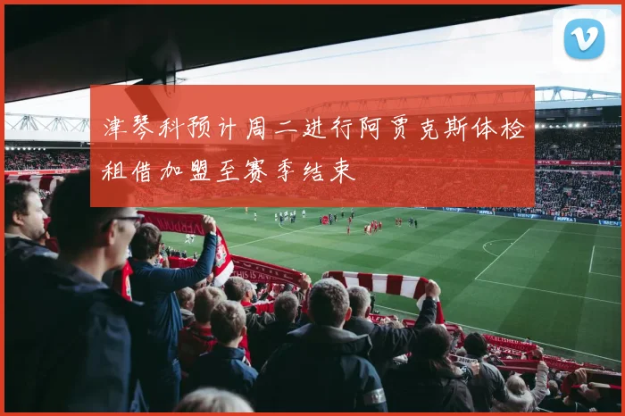 津琴科预计周二进行阿贾克斯体检租借加盟至赛季结束