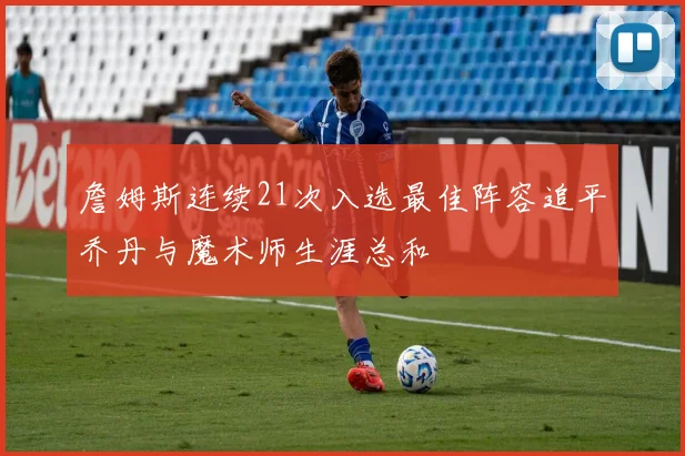 詹姆斯连续21次入选最佳阵容追平乔丹与魔术师生涯总和