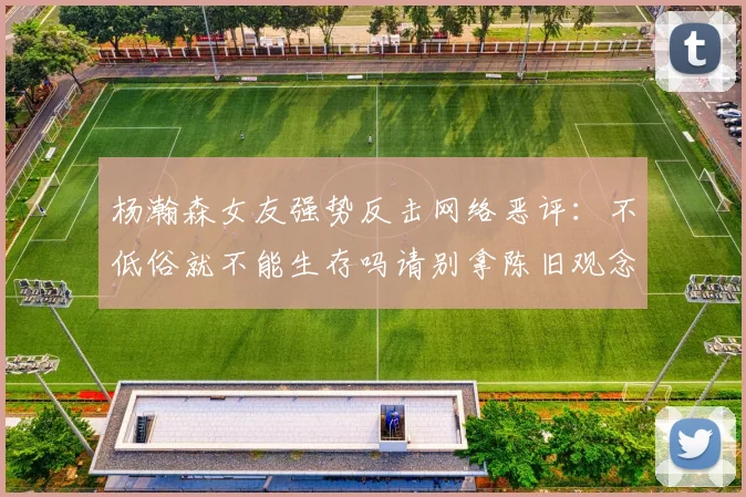 杨瀚森女友强势反击网络恶评：不低俗就不能生存吗请别拿陈旧观念来羞辱我们