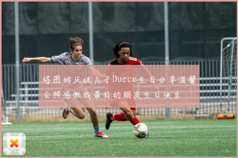 塔图姆庆祝儿子Duece生日分享温馨合照感慨我最好的朋友生日快乐