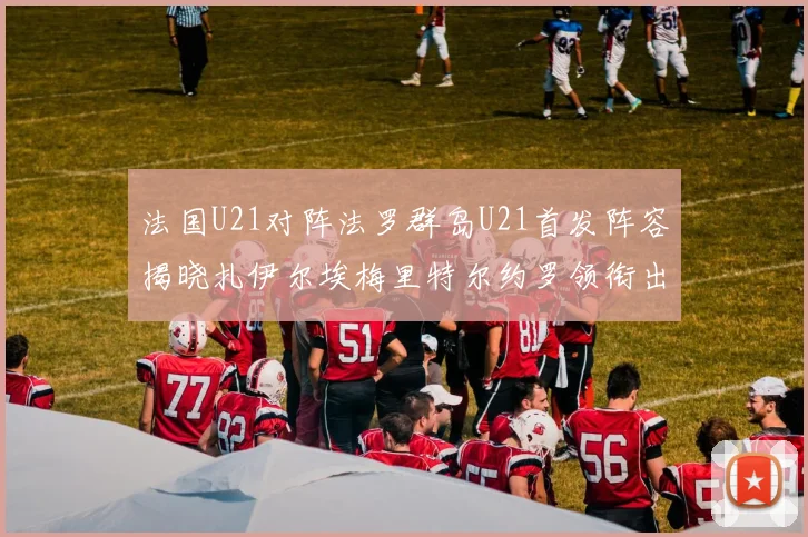法国U21对阵法罗群岛U21首发阵容揭晓扎伊尔埃梅里特尔约罗领衔出战