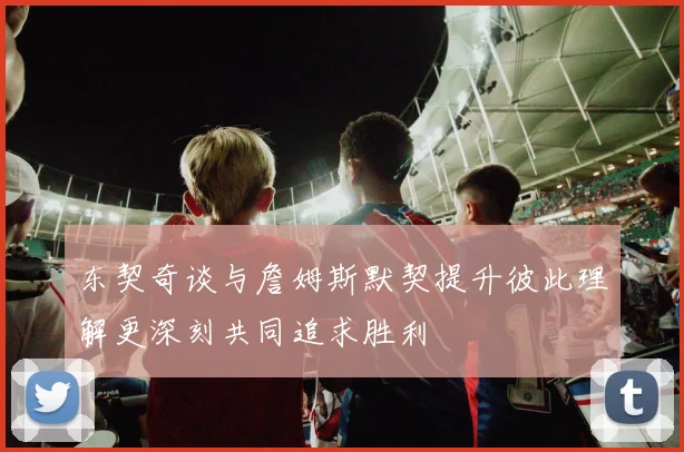 东契奇谈与詹姆斯默契提升彼此理解更深刻共同追求胜利