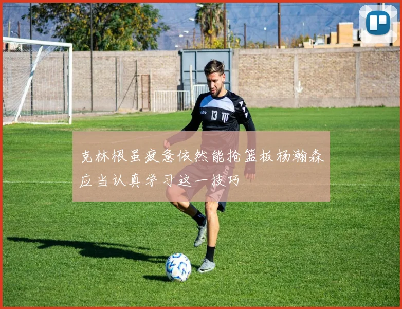 克林根虽疲惫依然能抢篮板杨瀚森应当认真学习这一技巧