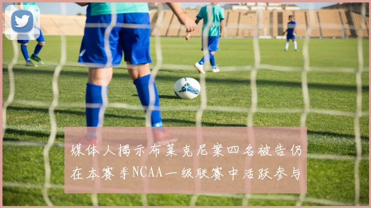 媒体人揭示布莱克尼案四名被告仍在本赛季NCAA一级联赛中活跃参与