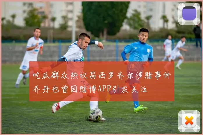 吃瓜群众热议昌西罗齐尔涉赌事件乔丹也曾因赌博APP引发关注
