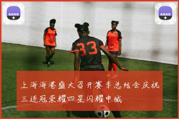 上海海港盛大召开赛季总结会庆祝三连冠荣耀四星闪耀申城
