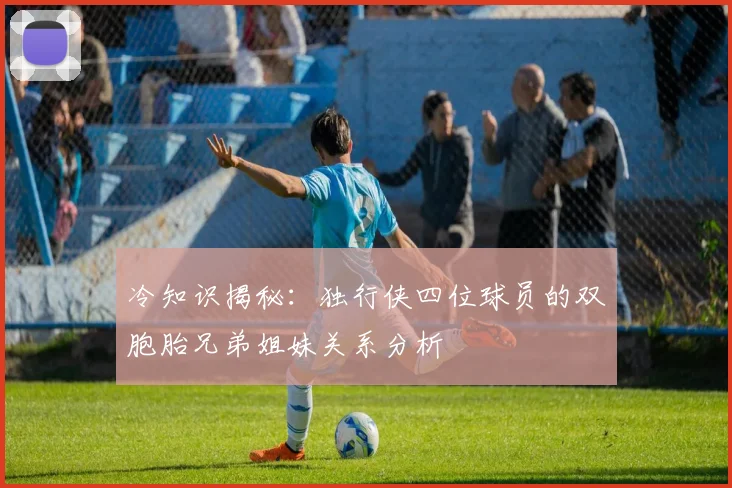 冷知识揭秘：独行侠四位球员的双胞胎兄弟姐妹关系分析