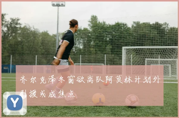 齐尔克泽冬窗欲离队阿莫林计划外引援或成焦点