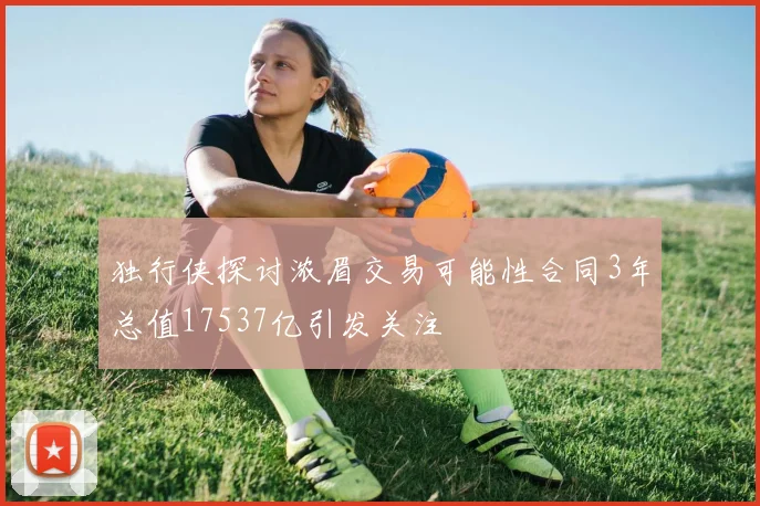 独行侠探讨浓眉交易可能性合同3年总值17537亿引发关注