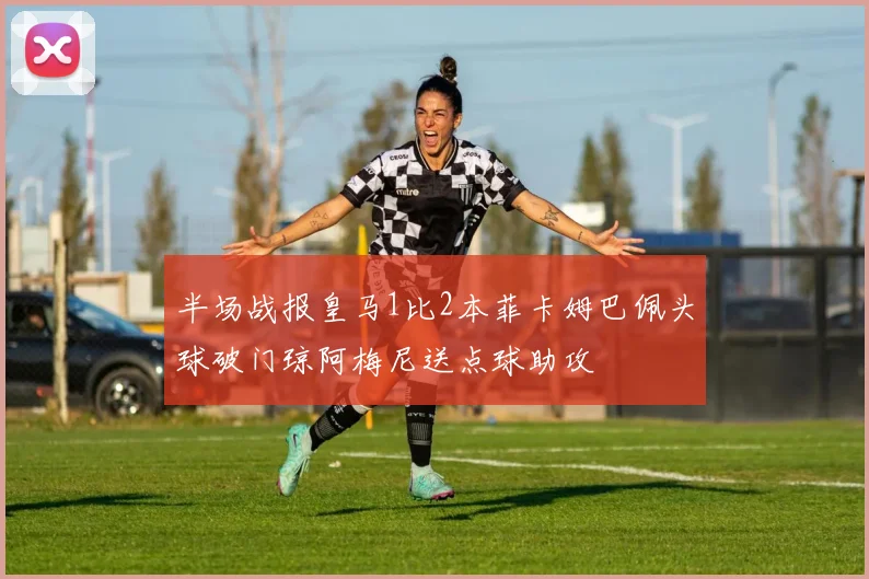 半场战报皇马1比2本菲卡姆巴佩头球破门琼阿梅尼送点球助攻
