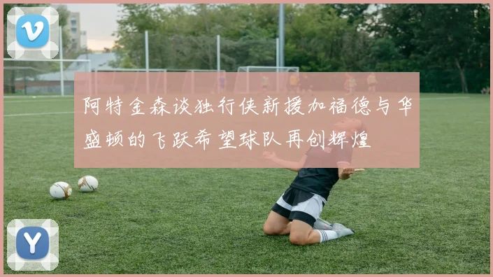 阿特金森谈独行侠新援加福德与华盛顿的飞跃希望球队再创辉煌