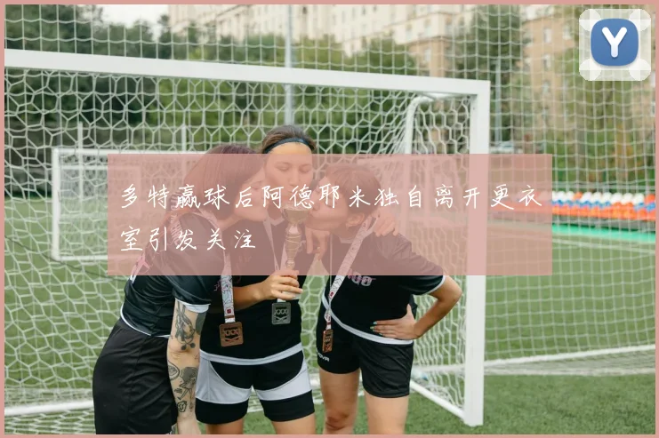 多特赢球后阿德耶米独自离开更衣室引发关注