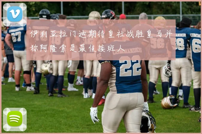 伊利亚拉门迪期待皇社战胜皇马并称阿隆索是最佳接班人