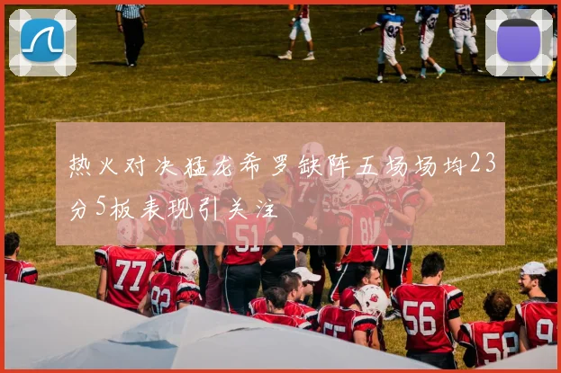 热火对决猛龙希罗缺阵五场场均23分5板表现引关注