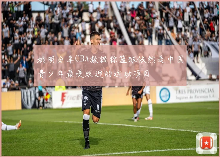 姚明分享CBA数据称篮球依然是中国青少年最受欢迎的运动项目