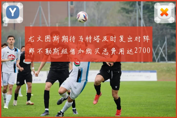 尤文图斯期待马特塔及时复出对阵那不勒斯租借加购买总费用达2700万欧元