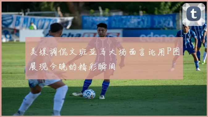 美媒调侃文班亚马大场面言论用P图展现今晚的精彩瞬间