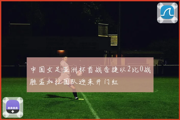 中国女足亚洲杯首战告捷以2比0战胜孟加拉国队迎来开门红