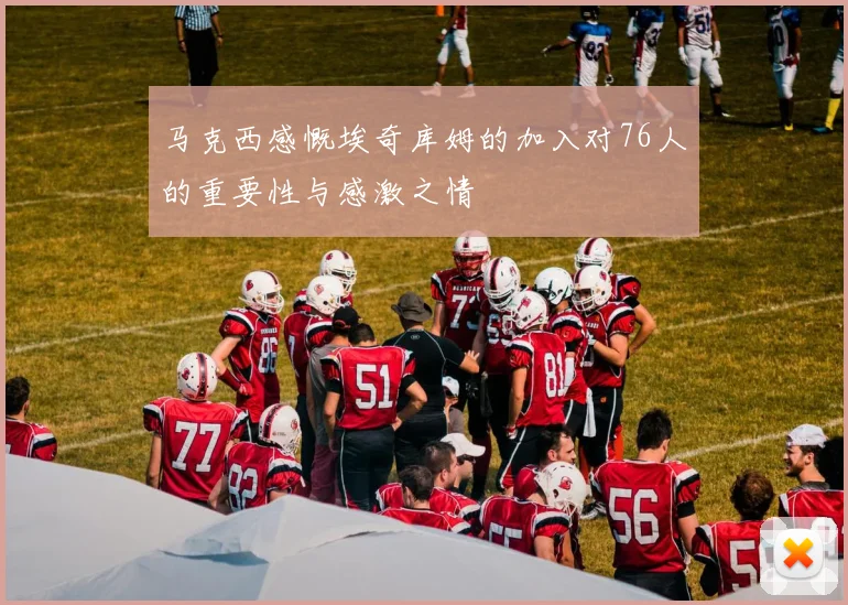 马克西感慨埃奇库姆的加入对76人的重要性与感激之情