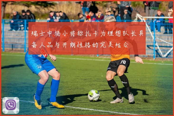 瑞士中场小将称扎卡为理想队长具备人品与开朗性格的完美结合