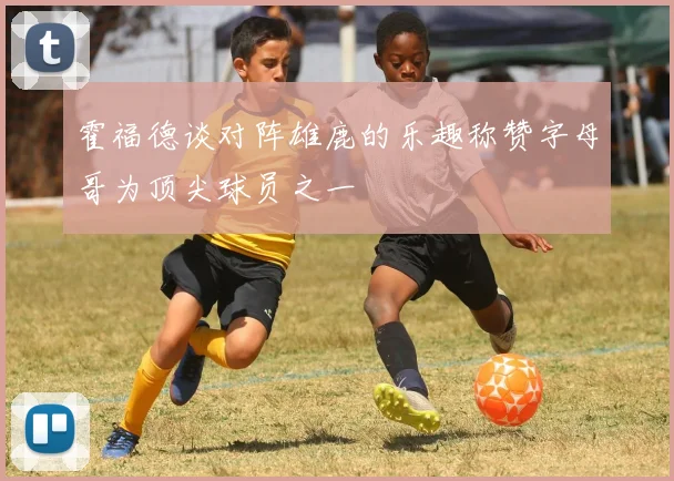 霍福德谈对阵雄鹿的乐趣称赞字母哥为顶尖球员之一