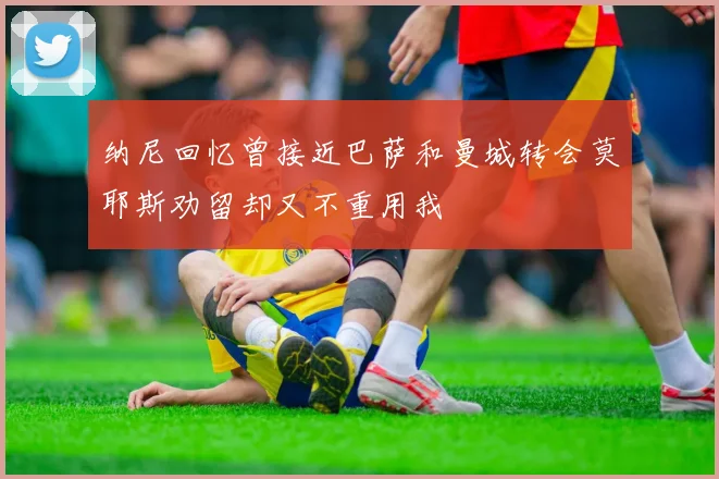 纳尼回忆曾接近巴萨和曼城转会莫耶斯劝留却又不重用我