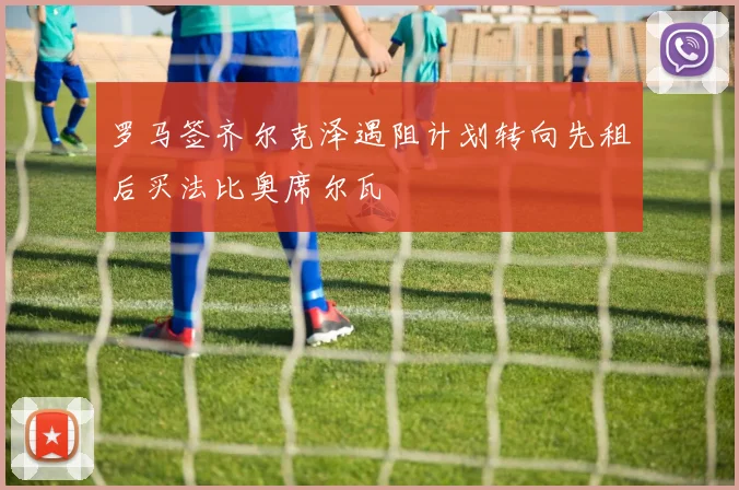 罗马签齐尔克泽遇阻计划转向先租后买法比奥席尔瓦