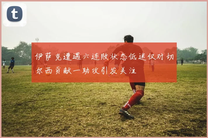 伊萨克遭遇六连败状态低迷仅对切尔西贡献一助攻引发关注
