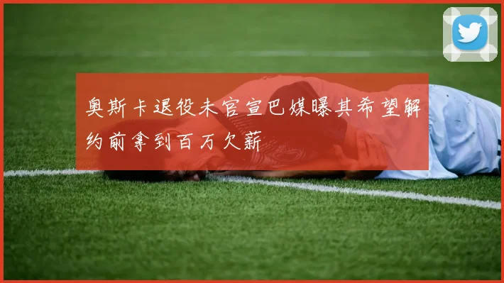 奥斯卡退役未官宣巴媒曝其希望解约前拿到百万欠薪