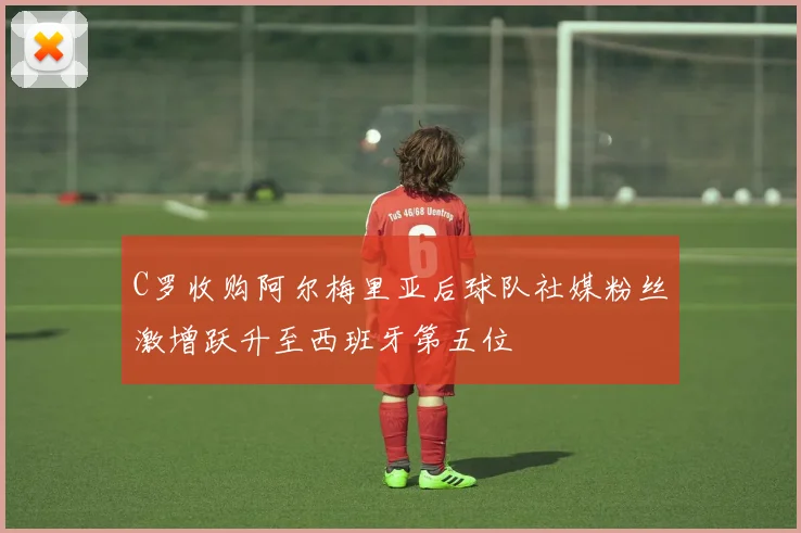 C罗收购阿尔梅里亚后球队社媒粉丝激增跃升至西班牙第五位